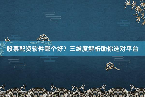 股票配资软件哪个好？三维度解析助你选对平台