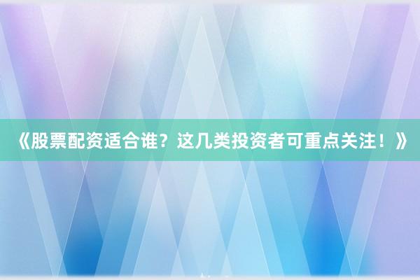 《股票配资适合谁？这几类投资者可重点关注！》