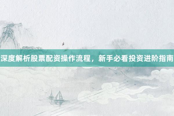 深度解析股票配资操作流程，新手必看投资进阶指南