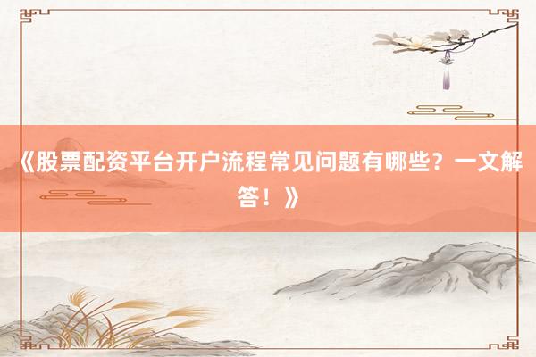 《股票配资平台开户流程常见问题有哪些？一文解答！》