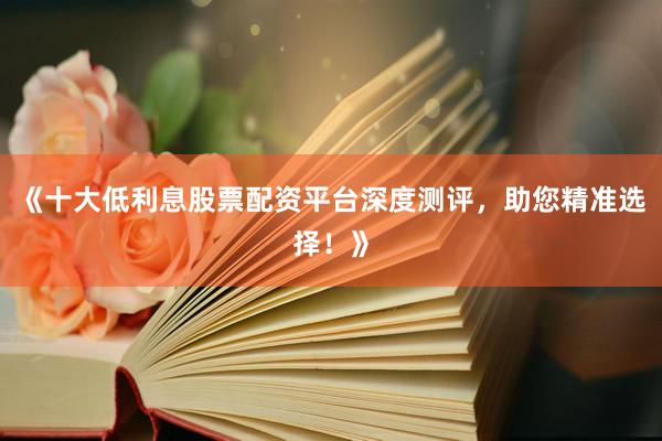 《十大低利息股票配资平台深度测评，助您精准选择！》