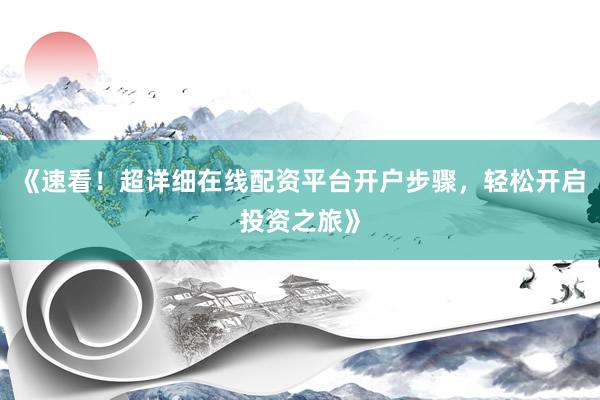 《速看！超详细在线配资平台开户步骤，轻松开启投资之旅》