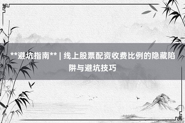 **避坑指南** | 线上股票配资收费比例的隐藏陷阱与避坑技巧