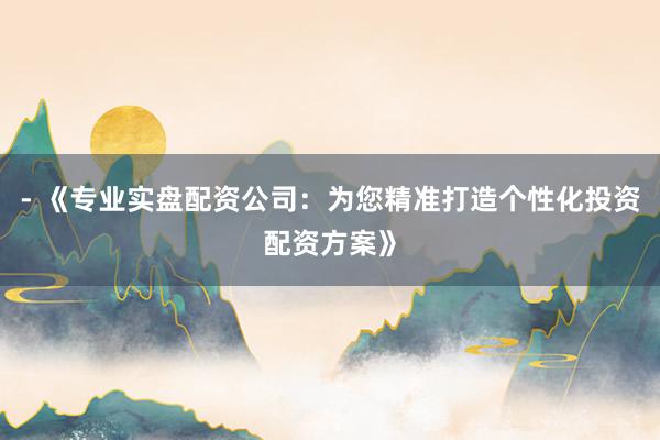 - 《专业实盘配资公司：为您精准打造个性化投资配资方案》