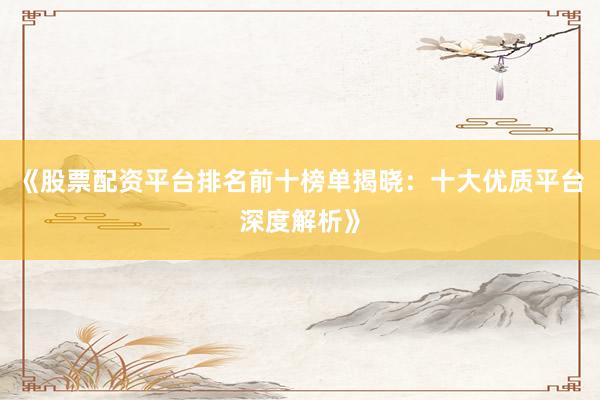 《股票配资平台排名前十榜单揭晓：十大优质平台深度解析》