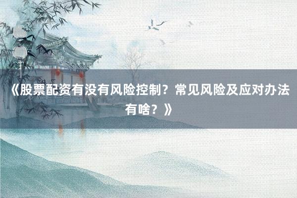 《股票配资有没有风险控制？常见风险及应对办法有啥？》