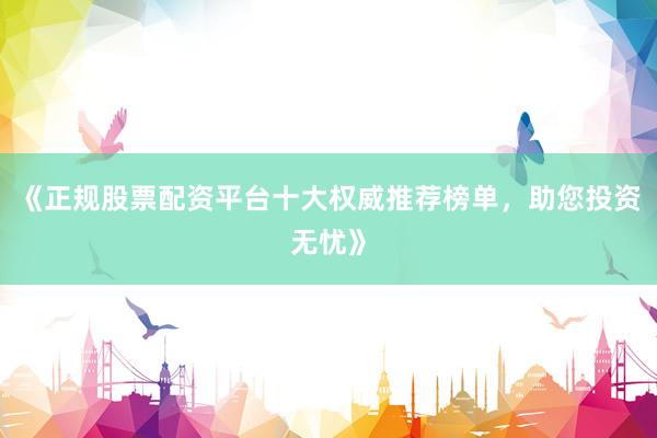 《正规股票配资平台十大权威推荐榜单，助您投资无忧》